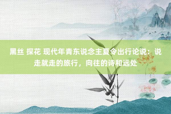 黑丝 探花 现代年青东说念主夏令出行论说：说走就走的旅行，向往的诗和远处