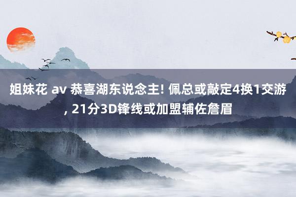 姐妹花 av 恭喜湖东说念主! 佩总或敲定4换1交游， 21分3D锋线或加盟辅佐詹眉