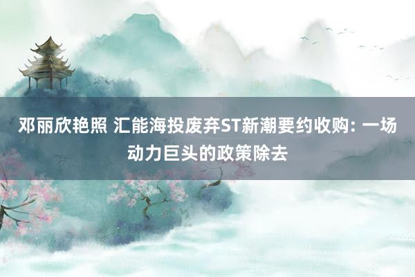 邓丽欣艳照 汇能海投废弃ST新潮要约收购: 一场动力巨头的政策除去