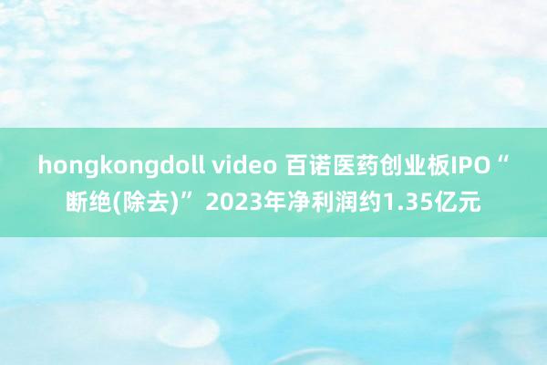 hongkongdoll video 百诺医药创业板IPO“断绝(除去)” 2023年净利润约1.35亿元