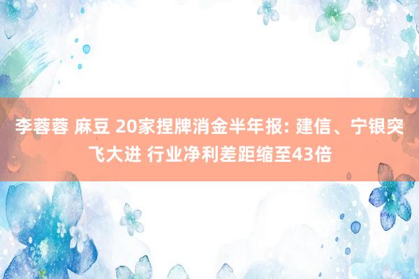 李蓉蓉 麻豆 20家捏牌消金半年报: 建信、宁银突飞大进 行业净利差距缩至43倍