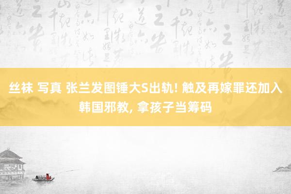 丝袜 写真 张兰发图锤大S出轨! 触及再嫁罪还加入韩国邪教， 拿孩子当筹码
