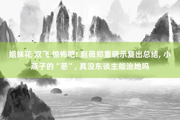 姐妹花 双飞 惊怖吧! 赵薇郑重晓示复出总结， 小燕子的“恶”， 真没东谈主能治她吗