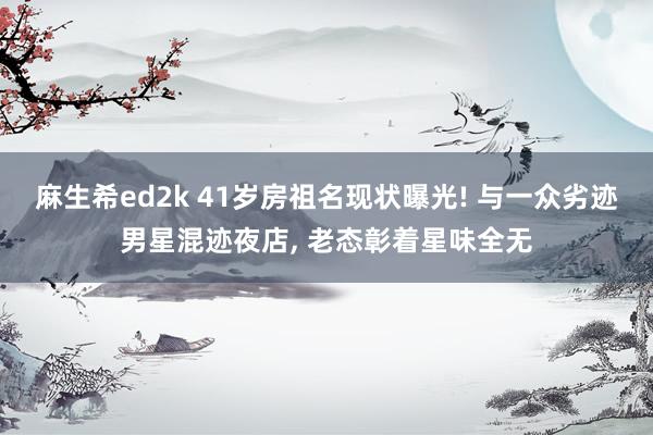 麻生希ed2k 41岁房祖名现状曝光! 与一众劣迹男星混迹夜店， 老态彰着星味全无