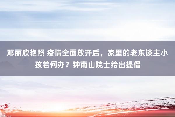 邓丽欣艳照 疫情全面放开后，家里的老东谈主小孩若何办？钟南山院士给出提倡