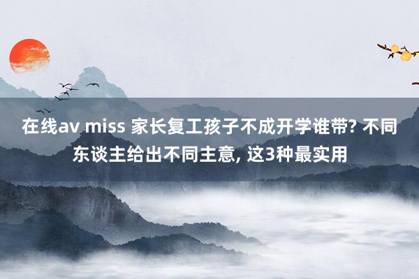 在线av miss 家长复工孩子不成开学谁带? 不同东谈主给出不同主意， 这3种最实用