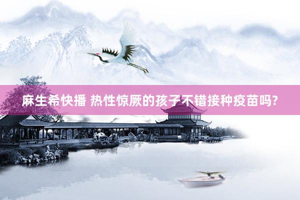 麻生希快播 热性惊厥的孩子不错接种疫苗吗?