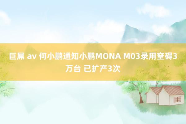 巨屌 av 何小鹏通知小鹏MONA M03录用窒碍3万台 已扩产3次