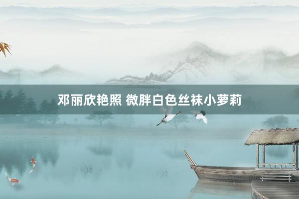 邓丽欣艳照 微胖白色丝袜小萝莉