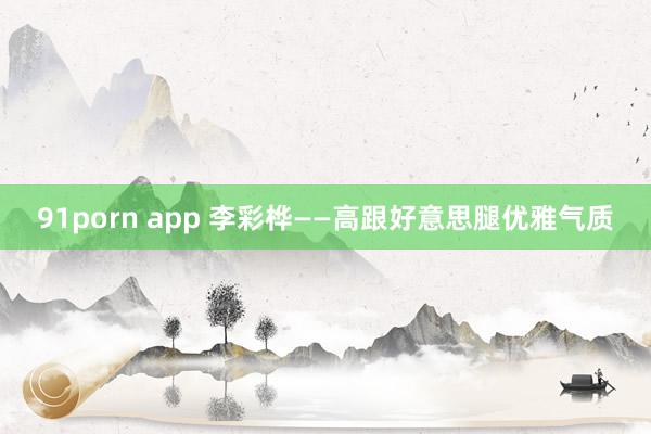 91porn app 李彩桦——高跟好意思腿优雅气质
