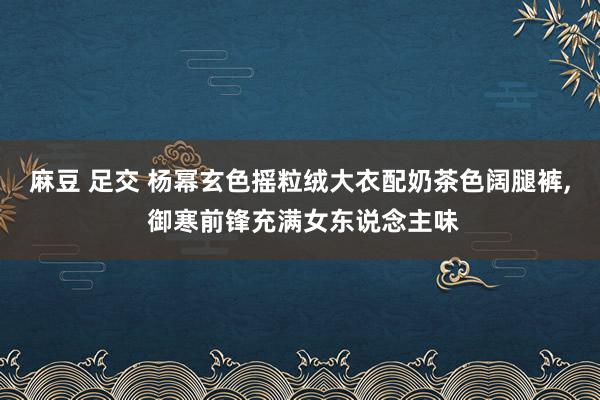 麻豆 足交 杨幂玄色摇粒绒大衣配奶茶色阔腿裤， 御寒前锋充满女东说念主味
