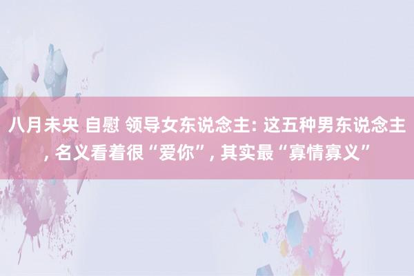 八月未央 自慰 领导女东说念主: 这五种男东说念主， 名义看着很“爱你”， 其实最“寡情寡义”