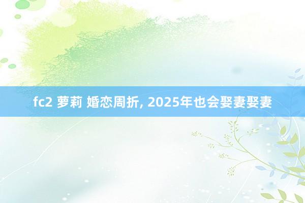 fc2 萝莉 婚恋周折， 2025年也会娶妻娶妻