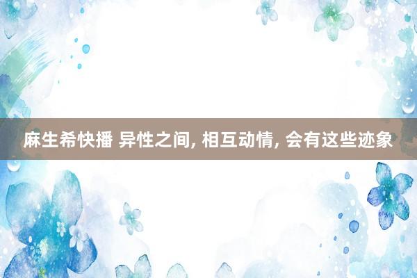 麻生希快播 异性之间， 相互动情， 会有这些迹象
