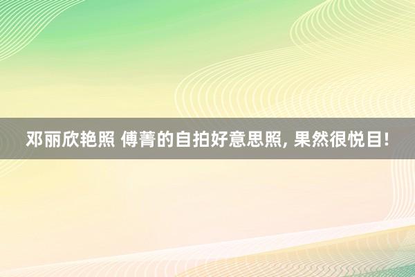 邓丽欣艳照 傅菁的自拍好意思照， 果然很悦目!