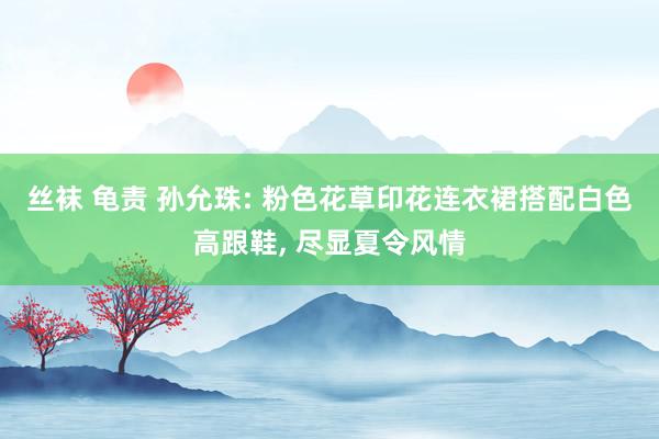 丝袜 龟责 孙允珠: 粉色花草印花连衣裙搭配白色高跟鞋， 尽显夏令风情