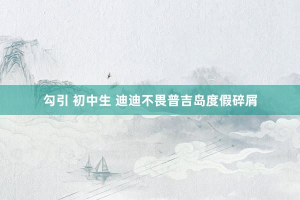 勾引 初中生 迪迪不畏普吉岛度假碎屑