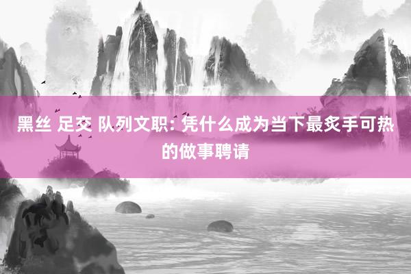 黑丝 足交 队列文职: 凭什么成为当下最炙手可热的做事聘请