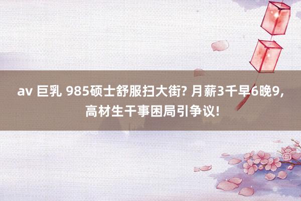 av 巨乳 985硕士舒服扫大街? 月薪3千早6晚9， 高材生干事困局引争议!