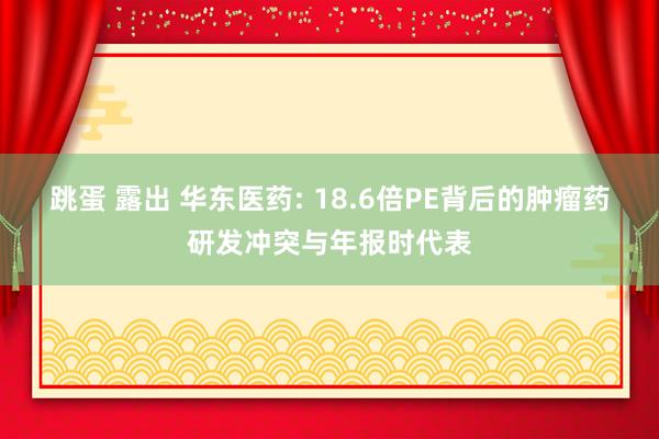 跳蛋 露出 华东医药: 18.6倍PE背后的肿瘤药研发冲突与年报时代表