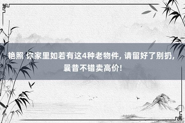 艳照 你家里如若有这4种老物件， 请留好了别扔， 曩昔不错卖高价!