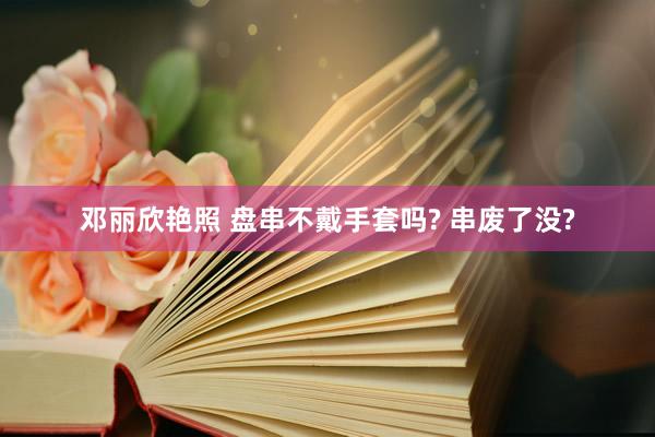 邓丽欣艳照 盘串不戴手套吗? 串废了没?