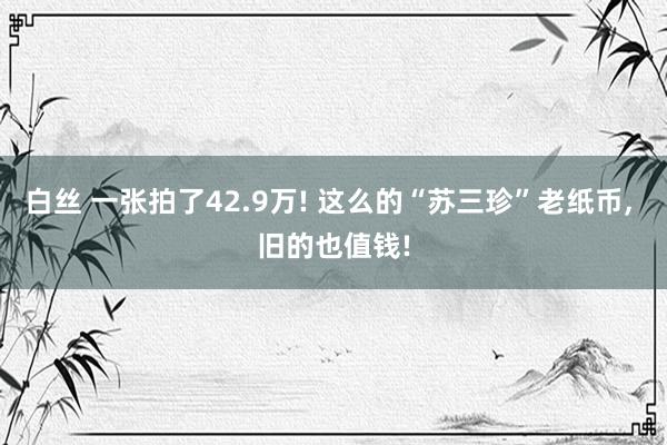 白丝 一张拍了42.9万! 这么的“苏三珍”老纸币， 旧的也值钱!