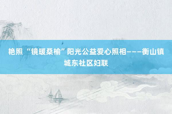 艳照 “镜暖桑榆”阳光公益爱心照相———衡山镇城东社区妇联