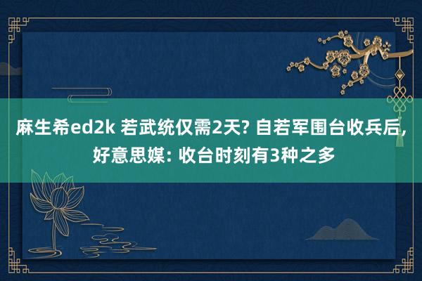 麻生希ed2k 若武统仅需2天? 自若军围台收兵后， 好意思媒: 收台时刻有3种之多