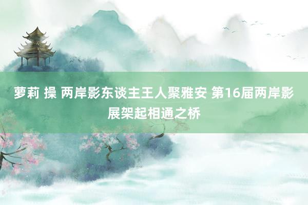 萝莉 操 两岸影东谈主王人聚雅安 第16届两岸影展架起相通之桥