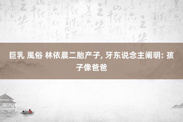 巨乳 風俗 林依晨二胎产子， 牙东说念主阐明: 孩子像爸爸