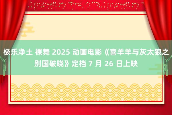极乐净土 裸舞 2025 动画电影《喜羊羊与灰太狼之别国破晓》定档 7 月 26 日上映