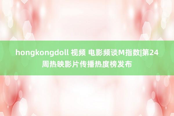 hongkongdoll 视频 电影频谈M指数|第24周热映影片传播热度榜发布