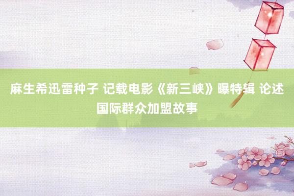 麻生希迅雷种子 记载电影《新三峡》曝特辑 论述国际群众加盟故事