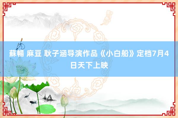 蘇暢 麻豆 耿子涵导演作品《小白船》定档7月4日天下上映