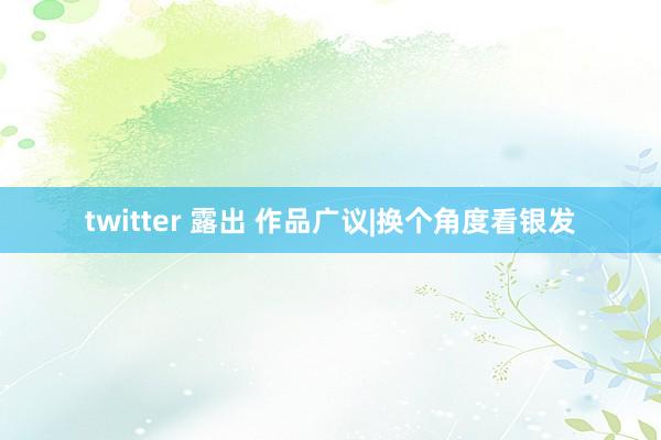 twitter 露出 作品广议|换个角度看银发