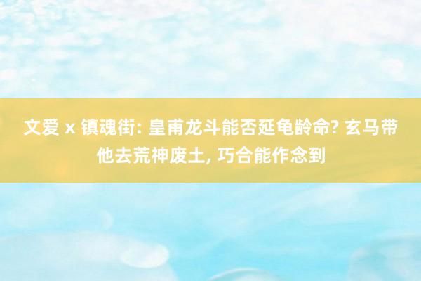文爱 x 镇魂街: 皇甫龙斗能否延龟龄命? 玄马带他去荒神废土， 巧合能作念到